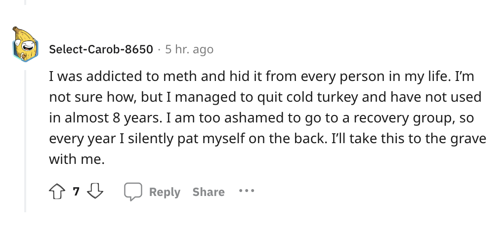 angle - SelectCarob8650 5 hr. ago I was addicted to meth and hid it from every person in my life. I'm not sure how, but I managed to quit cold turkey and have not used in almost 8 years. I am too ashamed to go to a recovery group, so every year I silently
